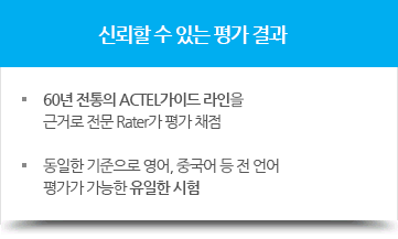 신뢰할 수 있는 평가 결과, - 60년 전통의 ACTEL가이드 라인을 근거로 전문 Rater가 평가 채점, - 동일한 기준으로 영어, 중국어 등 전 언어 평가가 가능한 유일한 시험